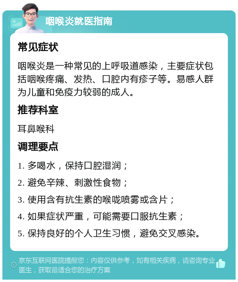 咽喉炎就医指南 常见症状 咽喉炎是一种常见的上呼吸道感染，主要症状包括咽喉疼痛、发热、口腔内有疹子等。易感人群为儿童和免疫力较弱的成人。 推荐科室 耳鼻喉科 调理要点 1. 多喝水，保持口腔湿润； 2. 避免辛辣、刺激性食物； 3. 使用含有抗生素的喉咙喷雾或含片； 4. 如果症状严重，可能需要口服抗生素； 5. 保持良好的个人卫生习惯，避免交叉感染。