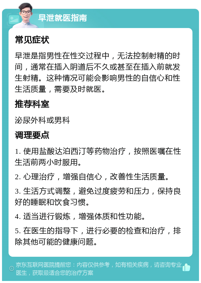 早泄就医指南 常见症状 早泄是指男性在性交过程中，无法控制射精的时间，通常在插入阴道后不久或甚至在插入前就发生射精。这种情况可能会影响男性的自信心和性生活质量，需要及时就医。 推荐科室 泌尿外科或男科 调理要点 1. 使用盐酸达泊西汀等药物治疗，按照医嘱在性生活前两小时服用。 2. 心理治疗，增强自信心，改善性生活质量。 3. 生活方式调整，避免过度疲劳和压力，保持良好的睡眠和饮食习惯。 4. 适当进行锻炼，增强体质和性功能。 5. 在医生的指导下，进行必要的检查和治疗，排除其他可能的健康问题。