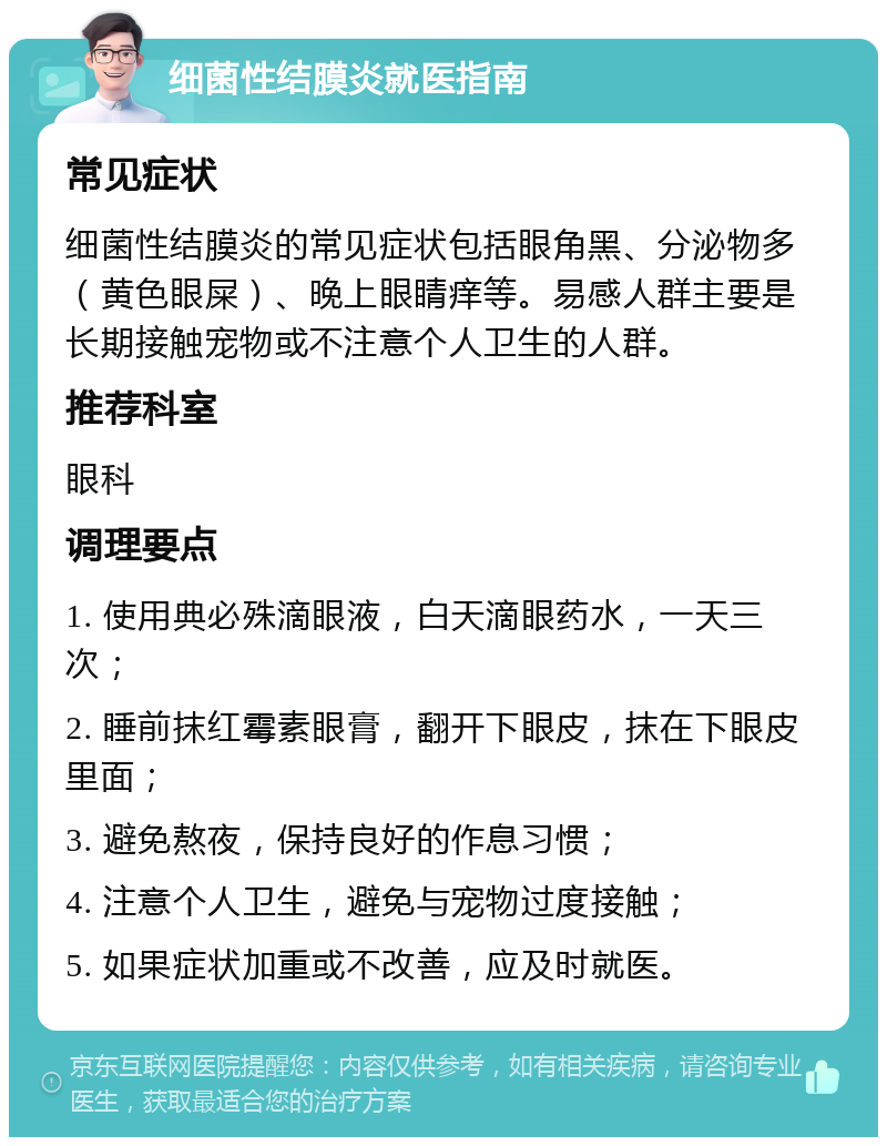 细菌性结膜炎就医指南 常见症状 细菌性结膜炎的常见症状包括眼角黑、分泌物多（黄色眼屎）、晚上眼睛痒等。易感人群主要是长期接触宠物或不注意个人卫生的人群。 推荐科室 眼科 调理要点 1. 使用典必殊滴眼液，白天滴眼药水，一天三次； 2. 睡前抹红霉素眼膏，翻开下眼皮，抹在下眼皮里面； 3. 避免熬夜，保持良好的作息习惯； 4. 注意个人卫生，避免与宠物过度接触； 5. 如果症状加重或不改善，应及时就医。