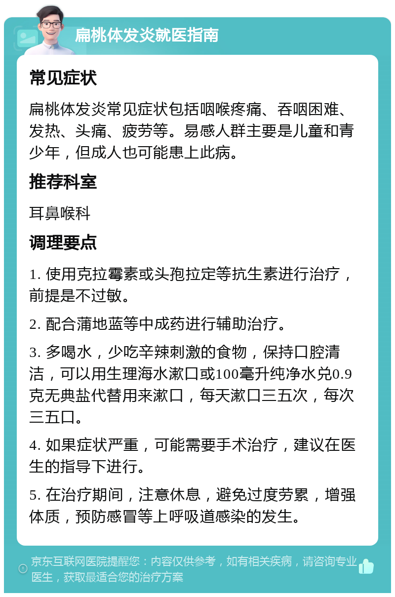 扁桃体发炎就医指南 常见症状 扁桃体发炎常见症状包括咽喉疼痛、吞咽困难、发热、头痛、疲劳等。易感人群主要是儿童和青少年，但成人也可能患上此病。 推荐科室 耳鼻喉科 调理要点 1. 使用克拉霉素或头孢拉定等抗生素进行治疗，前提是不过敏。 2. 配合蒲地蓝等中成药进行辅助治疗。 3. 多喝水，少吃辛辣刺激的食物，保持口腔清洁，可以用生理海水漱口或100毫升纯净水兑0.9克无典盐代替用来漱口，每天漱口三五次，每次三五口。 4. 如果症状严重，可能需要手术治疗，建议在医生的指导下进行。 5. 在治疗期间，注意休息，避免过度劳累，增强体质，预防感冒等上呼吸道感染的发生。