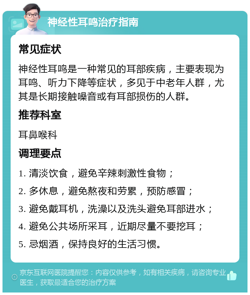 神经性耳鸣治疗指南 常见症状 神经性耳鸣是一种常见的耳部疾病，主要表现为耳鸣、听力下降等症状，多见于中老年人群，尤其是长期接触噪音或有耳部损伤的人群。 推荐科室 耳鼻喉科 调理要点 1. 清淡饮食，避免辛辣刺激性食物； 2. 多休息，避免熬夜和劳累，预防感冒； 3. 避免戴耳机，洗澡以及洗头避免耳部进水； 4. 避免公共场所采耳，近期尽量不要挖耳； 5. 忌烟酒，保持良好的生活习惯。