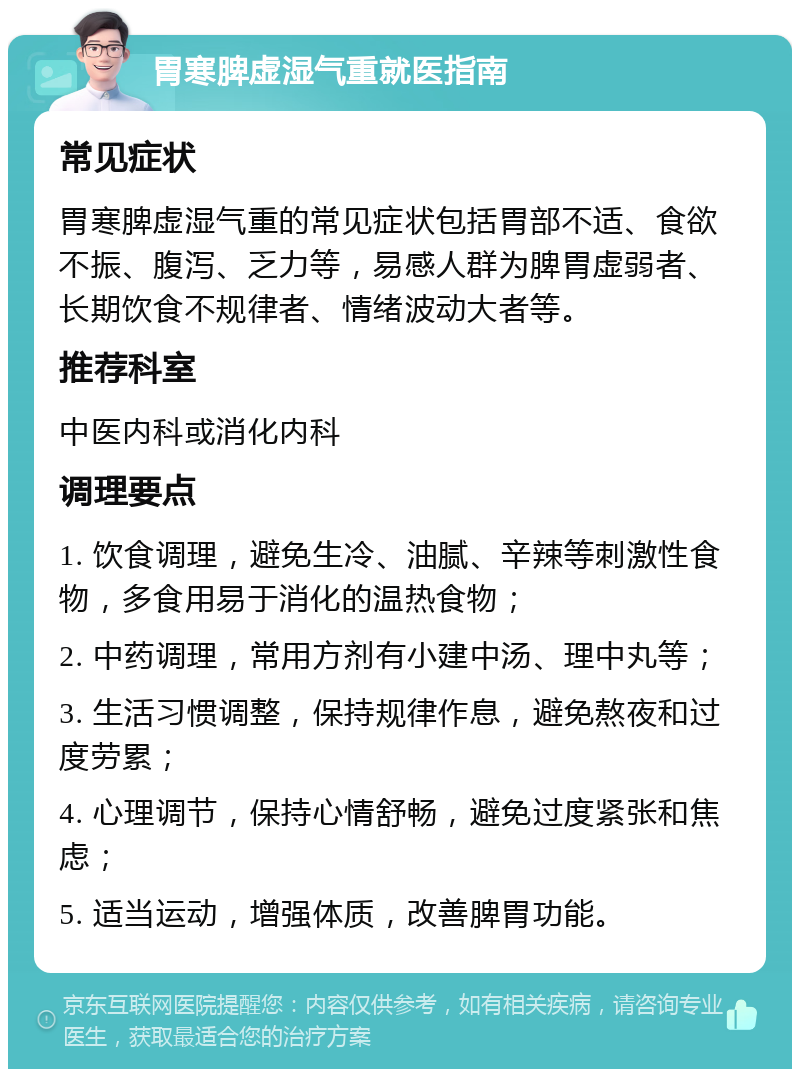 胃寒脾虚湿气重就医指南 常见症状 胃寒脾虚湿气重的常见症状包括胃部不适、食欲不振、腹泻、乏力等，易感人群为脾胃虚弱者、长期饮食不规律者、情绪波动大者等。 推荐科室 中医内科或消化内科 调理要点 1. 饮食调理，避免生冷、油腻、辛辣等刺激性食物，多食用易于消化的温热食物； 2. 中药调理，常用方剂有小建中汤、理中丸等； 3. 生活习惯调整，保持规律作息，避免熬夜和过度劳累； 4. 心理调节，保持心情舒畅，避免过度紧张和焦虑； 5. 适当运动，增强体质，改善脾胃功能。