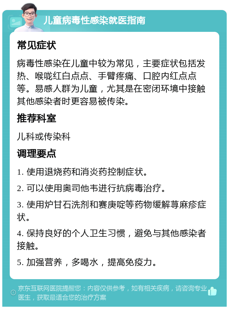 儿童病毒性感染就医指南 常见症状 病毒性感染在儿童中较为常见，主要症状包括发热、喉咙红白点点、手臂疼痛、口腔内红点点等。易感人群为儿童，尤其是在密闭环境中接触其他感染者时更容易被传染。 推荐科室 儿科或传染科 调理要点 1. 使用退烧药和消炎药控制症状。 2. 可以使用奥司他韦进行抗病毒治疗。 3. 使用炉甘石洗剂和赛庚啶等药物缓解荨麻疹症状。 4. 保持良好的个人卫生习惯，避免与其他感染者接触。 5. 加强营养，多喝水，提高免疫力。