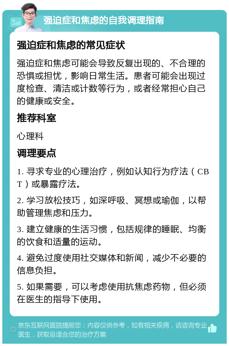 强迫症和焦虑的自我调理指南 强迫症和焦虑的常见症状 强迫症和焦虑可能会导致反复出现的、不合理的恐惧或担忧，影响日常生活。患者可能会出现过度检查、清洁或计数等行为，或者经常担心自己的健康或安全。 推荐科室 心理科 调理要点 1. 寻求专业的心理治疗，例如认知行为疗法（CBT）或暴露疗法。 2. 学习放松技巧，如深呼吸、冥想或瑜伽，以帮助管理焦虑和压力。 3. 建立健康的生活习惯，包括规律的睡眠、均衡的饮食和适量的运动。 4. 避免过度使用社交媒体和新闻，减少不必要的信息负担。 5. 如果需要，可以考虑使用抗焦虑药物，但必须在医生的指导下使用。