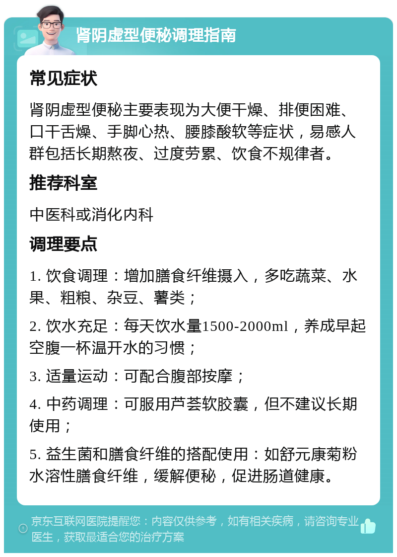 肾阴虚型便秘调理指南 常见症状 肾阴虚型便秘主要表现为大便干燥、排便困难、口干舌燥、手脚心热、腰膝酸软等症状，易感人群包括长期熬夜、过度劳累、饮食不规律者。 推荐科室 中医科或消化内科 调理要点 1. 饮食调理：增加膳食纤维摄入，多吃蔬菜、水果、粗粮、杂豆、薯类； 2. 饮水充足：每天饮水量1500-2000ml，养成早起空腹一杯温开水的习惯； 3. 适量运动：可配合腹部按摩； 4. 中药调理：可服用芦荟软胶囊，但不建议长期使用； 5. 益生菌和膳食纤维的搭配使用：如舒元康菊粉水溶性膳食纤维，缓解便秘，促进肠道健康。