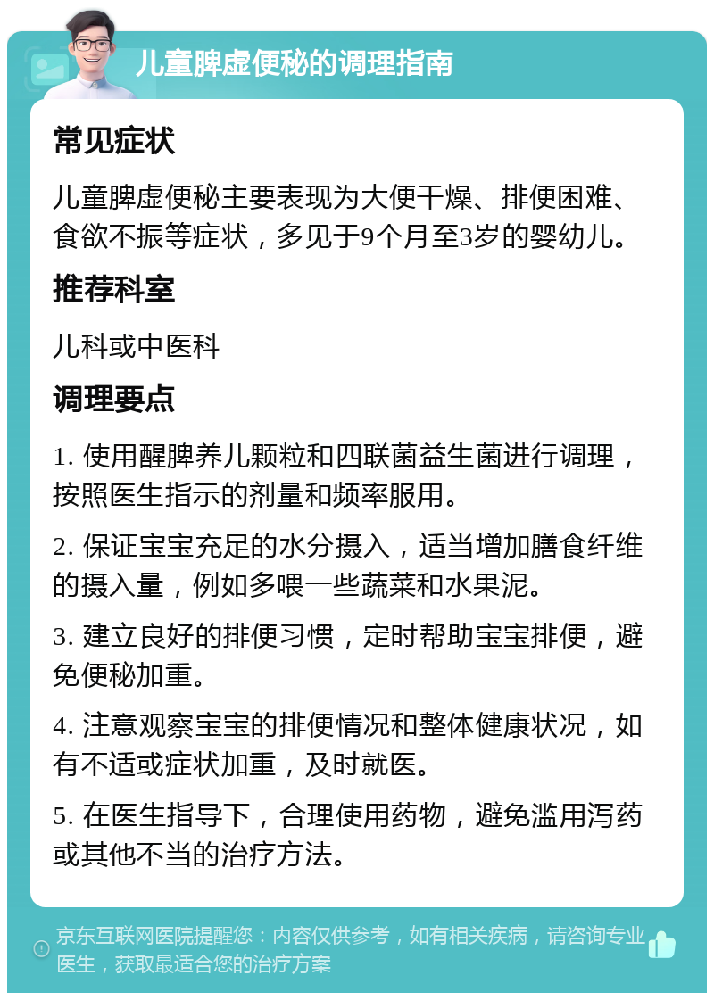 儿童脾虚便秘的调理指南 常见症状 儿童脾虚便秘主要表现为大便干燥、排便困难、食欲不振等症状，多见于9个月至3岁的婴幼儿。 推荐科室 儿科或中医科 调理要点 1. 使用醒脾养儿颗粒和四联菌益生菌进行调理，按照医生指示的剂量和频率服用。 2. 保证宝宝充足的水分摄入，适当增加膳食纤维的摄入量，例如多喂一些蔬菜和水果泥。 3. 建立良好的排便习惯，定时帮助宝宝排便，避免便秘加重。 4. 注意观察宝宝的排便情况和整体健康状况，如有不适或症状加重，及时就医。 5. 在医生指导下，合理使用药物，避免滥用泻药或其他不当的治疗方法。