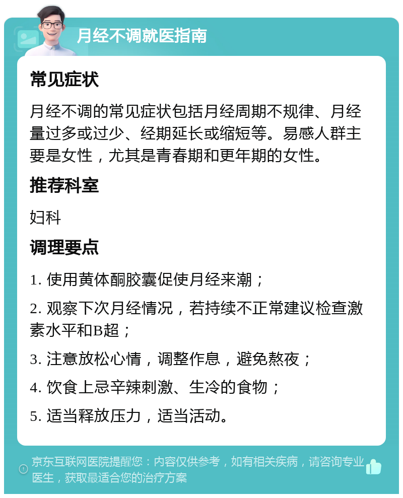 月经不调就医指南 常见症状 月经不调的常见症状包括月经周期不规律、月经量过多或过少、经期延长或缩短等。易感人群主要是女性，尤其是青春期和更年期的女性。 推荐科室 妇科 调理要点 1. 使用黄体酮胶囊促使月经来潮； 2. 观察下次月经情况，若持续不正常建议检查激素水平和B超； 3. 注意放松心情，调整作息，避免熬夜； 4. 饮食上忌辛辣刺激、生冷的食物； 5. 适当释放压力，适当活动。