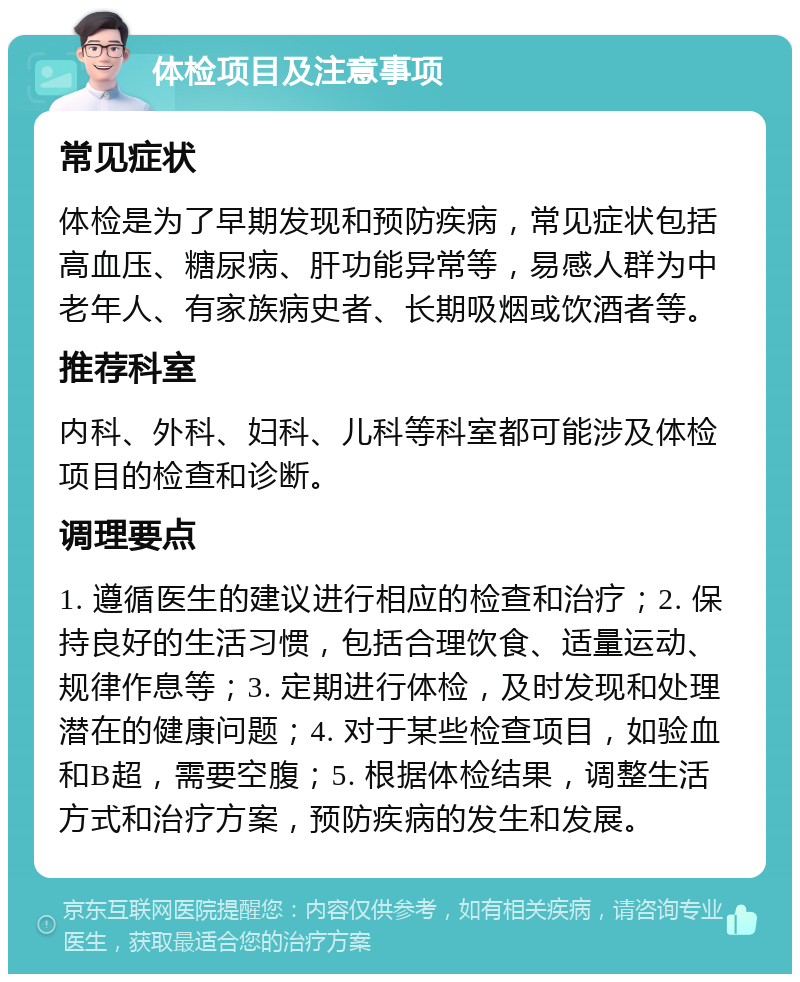 体检项目及注意事项 常见症状 体检是为了早期发现和预防疾病，常见症状包括高血压、糖尿病、肝功能异常等，易感人群为中老年人、有家族病史者、长期吸烟或饮酒者等。 推荐科室 内科、外科、妇科、儿科等科室都可能涉及体检项目的检查和诊断。 调理要点 1. 遵循医生的建议进行相应的检查和治疗；2. 保持良好的生活习惯，包括合理饮食、适量运动、规律作息等；3. 定期进行体检，及时发现和处理潜在的健康问题；4. 对于某些检查项目，如验血和B超，需要空腹；5. 根据体检结果，调整生活方式和治疗方案，预防疾病的发生和发展。