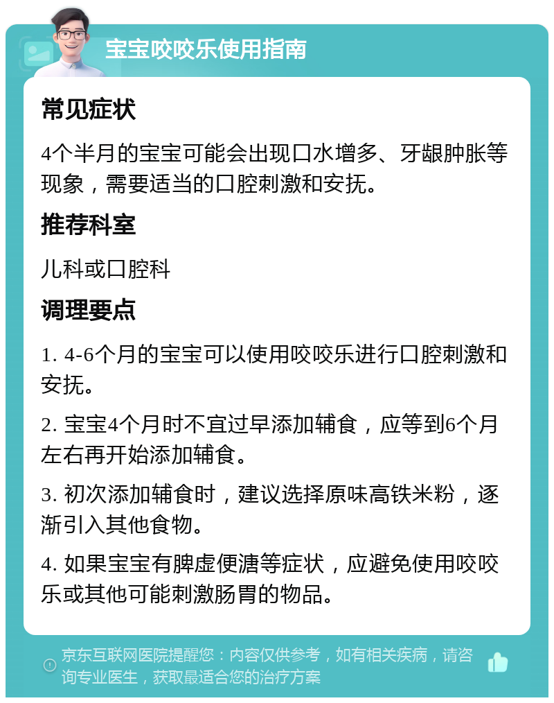 宝宝咬咬乐使用指南 常见症状 4个半月的宝宝可能会出现口水增多、牙龈肿胀等现象，需要适当的口腔刺激和安抚。 推荐科室 儿科或口腔科 调理要点 1. 4-6个月的宝宝可以使用咬咬乐进行口腔刺激和安抚。 2. 宝宝4个月时不宜过早添加辅食，应等到6个月左右再开始添加辅食。 3. 初次添加辅食时，建议选择原味高铁米粉，逐渐引入其他食物。 4. 如果宝宝有脾虚便溏等症状，应避免使用咬咬乐或其他可能刺激肠胃的物品。