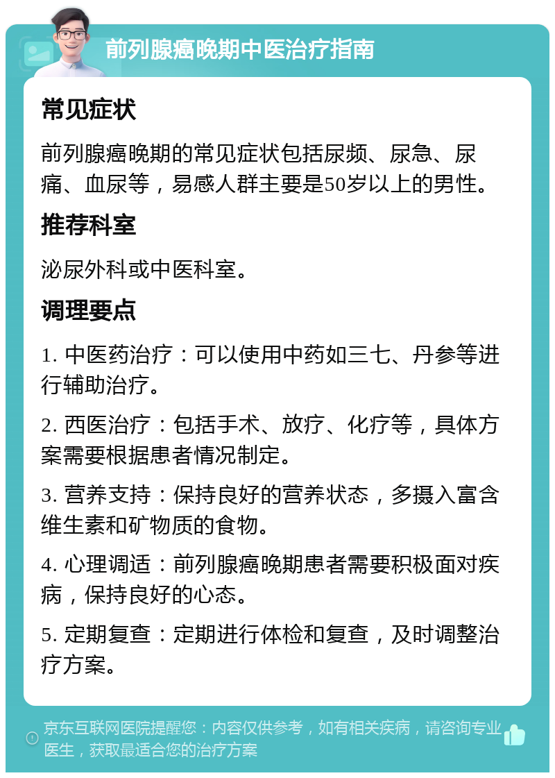 前列腺癌晚期中医治疗指南 常见症状 前列腺癌晚期的常见症状包括尿频、尿急、尿痛、血尿等，易感人群主要是50岁以上的男性。 推荐科室 泌尿外科或中医科室。 调理要点 1. 中医药治疗：可以使用中药如三七、丹参等进行辅助治疗。 2. 西医治疗：包括手术、放疗、化疗等，具体方案需要根据患者情况制定。 3. 营养支持：保持良好的营养状态，多摄入富含维生素和矿物质的食物。 4. 心理调适：前列腺癌晚期患者需要积极面对疾病，保持良好的心态。 5. 定期复查：定期进行体检和复查，及时调整治疗方案。