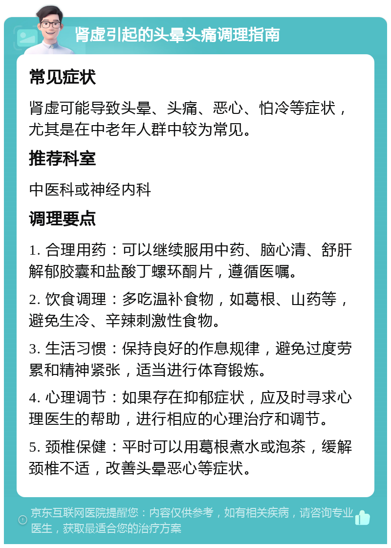 肾虚引起的头晕头痛调理指南 常见症状 肾虚可能导致头晕、头痛、恶心、怕冷等症状，尤其是在中老年人群中较为常见。 推荐科室 中医科或神经内科 调理要点 1. 合理用药：可以继续服用中药、脑心清、舒肝解郁胶囊和盐酸丁螺环酮片，遵循医嘱。 2. 饮食调理：多吃温补食物，如葛根、山药等，避免生冷、辛辣刺激性食物。 3. 生活习惯：保持良好的作息规律，避免过度劳累和精神紧张，适当进行体育锻炼。 4. 心理调节：如果存在抑郁症状，应及时寻求心理医生的帮助，进行相应的心理治疗和调节。 5. 颈椎保健：平时可以用葛根煮水或泡茶，缓解颈椎不适，改善头晕恶心等症状。