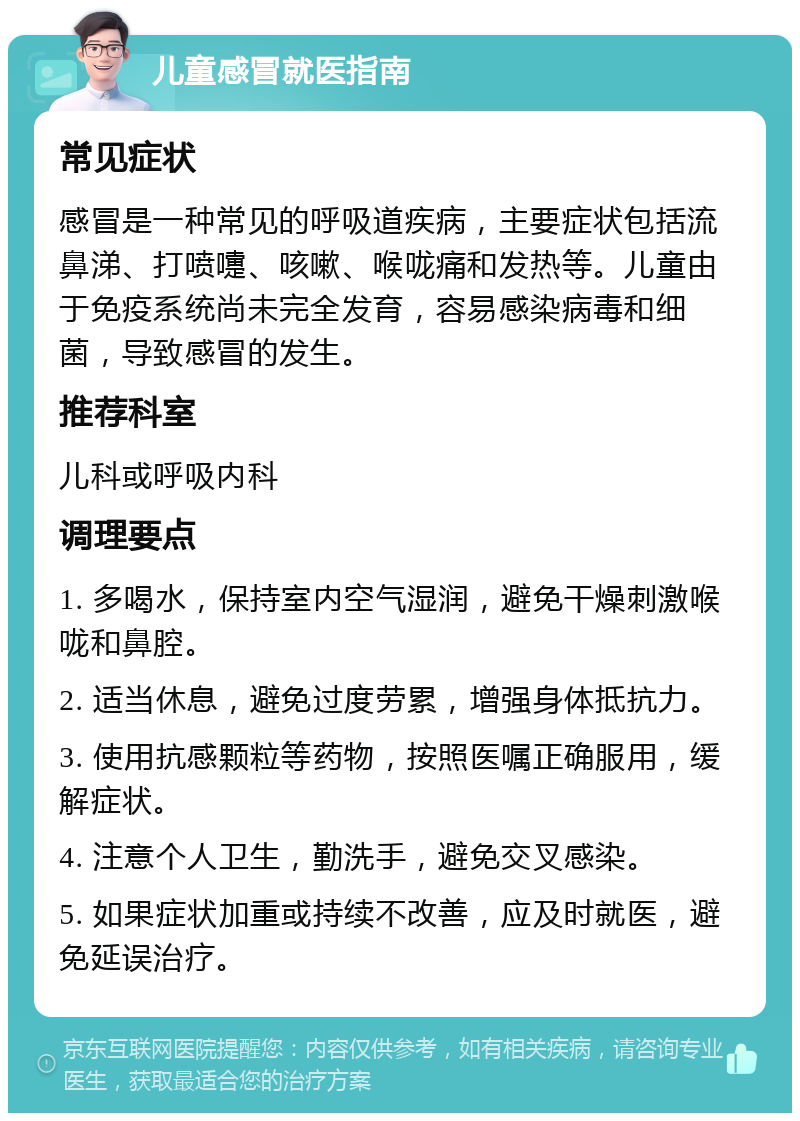 儿童感冒就医指南 常见症状 感冒是一种常见的呼吸道疾病，主要症状包括流鼻涕、打喷嚏、咳嗽、喉咙痛和发热等。儿童由于免疫系统尚未完全发育，容易感染病毒和细菌，导致感冒的发生。 推荐科室 儿科或呼吸内科 调理要点 1. 多喝水，保持室内空气湿润，避免干燥刺激喉咙和鼻腔。 2. 适当休息，避免过度劳累，增强身体抵抗力。 3. 使用抗感颗粒等药物，按照医嘱正确服用，缓解症状。 4. 注意个人卫生，勤洗手，避免交叉感染。 5. 如果症状加重或持续不改善，应及时就医，避免延误治疗。