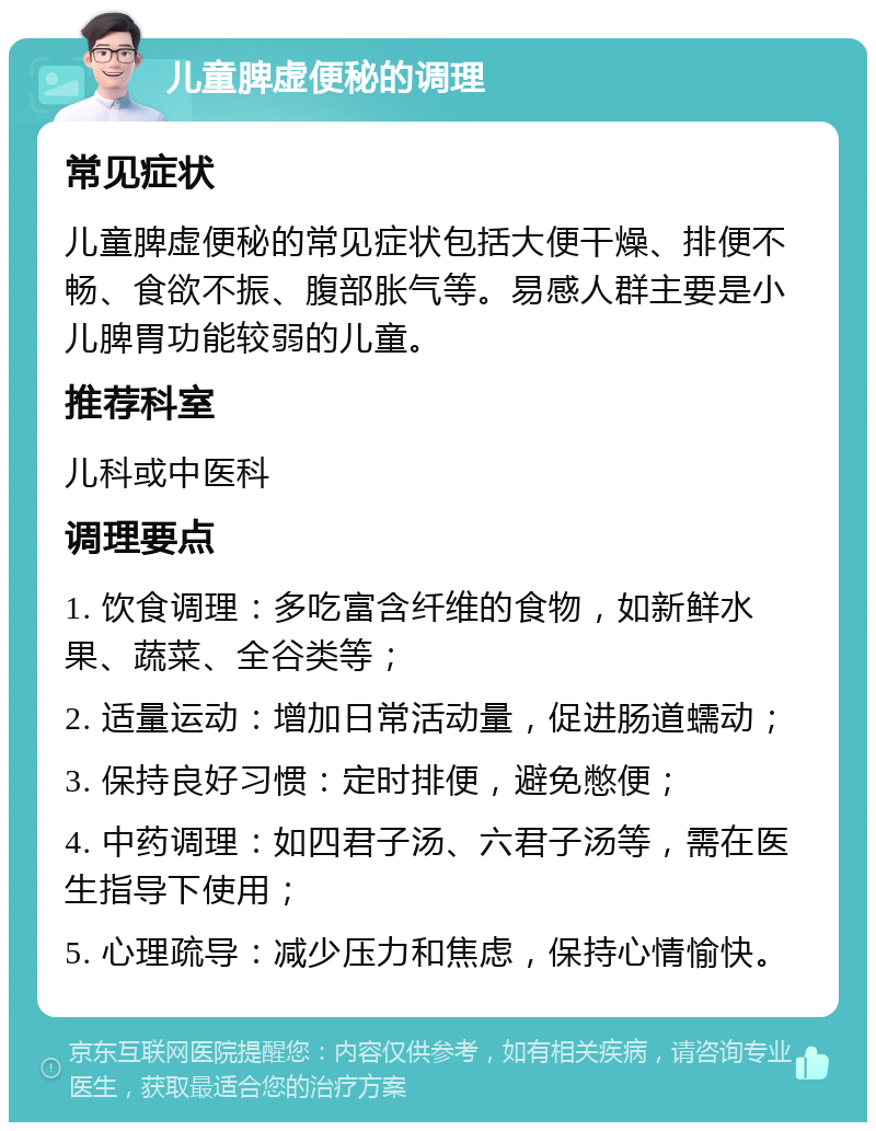 儿童脾虚便秘的调理 常见症状 儿童脾虚便秘的常见症状包括大便干燥、排便不畅、食欲不振、腹部胀气等。易感人群主要是小儿脾胃功能较弱的儿童。 推荐科室 儿科或中医科 调理要点 1. 饮食调理：多吃富含纤维的食物，如新鲜水果、蔬菜、全谷类等； 2. 适量运动：增加日常活动量，促进肠道蠕动； 3. 保持良好习惯：定时排便，避免憋便； 4. 中药调理：如四君子汤、六君子汤等，需在医生指导下使用； 5. 心理疏导：减少压力和焦虑，保持心情愉快。