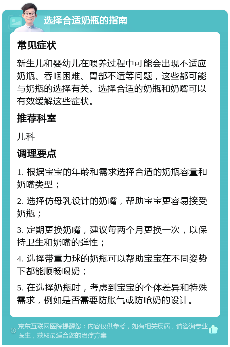 选择合适奶瓶的指南 常见症状 新生儿和婴幼儿在喂养过程中可能会出现不适应奶瓶、吞咽困难、胃部不适等问题，这些都可能与奶瓶的选择有关。选择合适的奶瓶和奶嘴可以有效缓解这些症状。 推荐科室 儿科 调理要点 1. 根据宝宝的年龄和需求选择合适的奶瓶容量和奶嘴类型； 2. 选择仿母乳设计的奶嘴，帮助宝宝更容易接受奶瓶； 3. 定期更换奶嘴，建议每两个月更换一次，以保持卫生和奶嘴的弹性； 4. 选择带重力球的奶瓶可以帮助宝宝在不同姿势下都能顺畅喝奶； 5. 在选择奶瓶时，考虑到宝宝的个体差异和特殊需求，例如是否需要防胀气或防呛奶的设计。