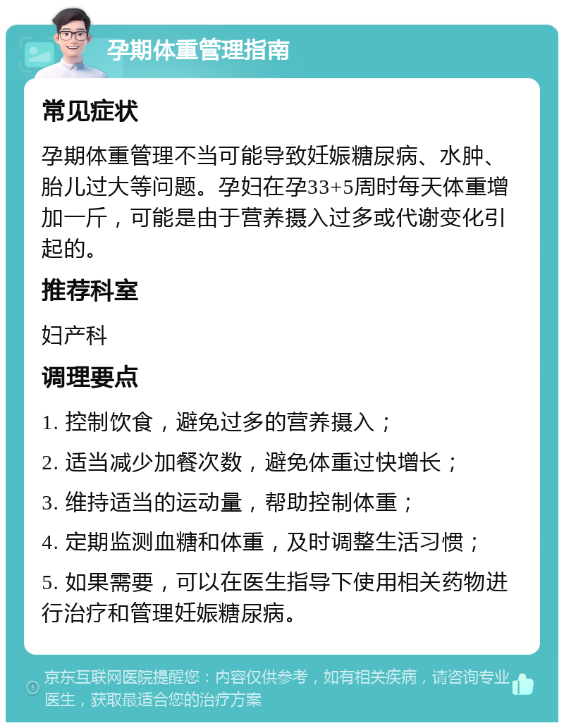 孕期体重管理指南 常见症状 孕期体重管理不当可能导致妊娠糖尿病、水肿、胎儿过大等问题。孕妇在孕33+5周时每天体重增加一斤，可能是由于营养摄入过多或代谢变化引起的。 推荐科室 妇产科 调理要点 1. 控制饮食，避免过多的营养摄入； 2. 适当减少加餐次数，避免体重过快增长； 3. 维持适当的运动量，帮助控制体重； 4. 定期监测血糖和体重，及时调整生活习惯； 5. 如果需要，可以在医生指导下使用相关药物进行治疗和管理妊娠糖尿病。