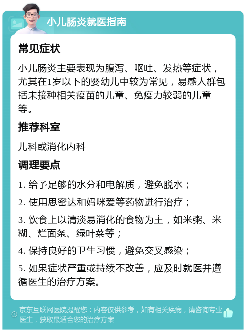 小儿肠炎就医指南 常见症状 小儿肠炎主要表现为腹泻、呕吐、发热等症状，尤其在1岁以下的婴幼儿中较为常见，易感人群包括未接种相关疫苗的儿童、免疫力较弱的儿童等。 推荐科室 儿科或消化内科 调理要点 1. 给予足够的水分和电解质，避免脱水； 2. 使用思密达和妈咪爱等药物进行治疗； 3. 饮食上以清淡易消化的食物为主，如米粥、米糊、烂面条、绿叶菜等； 4. 保持良好的卫生习惯，避免交叉感染； 5. 如果症状严重或持续不改善，应及时就医并遵循医生的治疗方案。