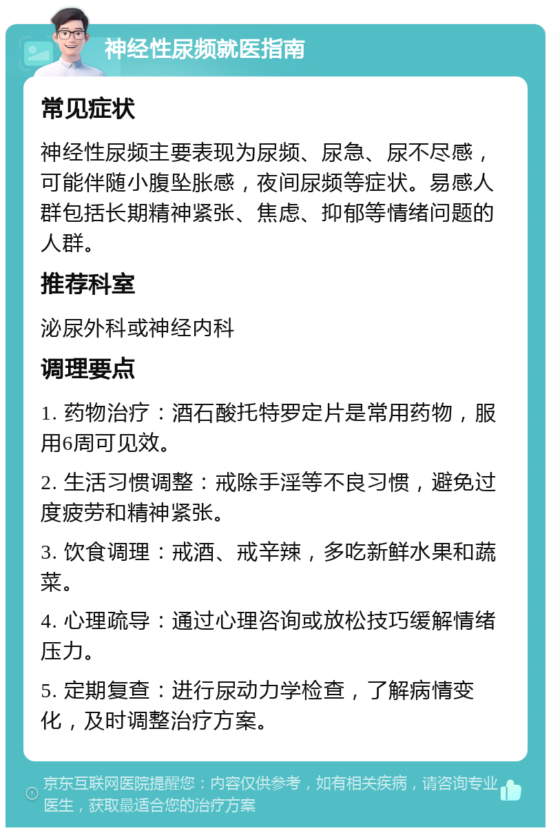 神经性尿频就医指南 常见症状 神经性尿频主要表现为尿频、尿急、尿不尽感，可能伴随小腹坠胀感，夜间尿频等症状。易感人群包括长期精神紧张、焦虑、抑郁等情绪问题的人群。 推荐科室 泌尿外科或神经内科 调理要点 1. 药物治疗：酒石酸托特罗定片是常用药物，服用6周可见效。 2. 生活习惯调整：戒除手淫等不良习惯，避免过度疲劳和精神紧张。 3. 饮食调理：戒酒、戒辛辣，多吃新鲜水果和蔬菜。 4. 心理疏导：通过心理咨询或放松技巧缓解情绪压力。 5. 定期复查：进行尿动力学检查，了解病情变化，及时调整治疗方案。