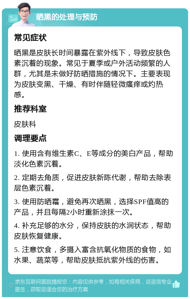 晒黑的处理与预防 常见症状 晒黑是皮肤长时间暴露在紫外线下，导致皮肤色素沉着的现象。常见于夏季或户外活动频繁的人群，尤其是未做好防晒措施的情况下。主要表现为皮肤变黑、干燥、有时伴随轻微瘙痒或灼热感。 推荐科室 皮肤科 调理要点 1. 使用含有维生素C、E等成分的美白产品，帮助淡化色素沉着。 2. 定期去角质，促进皮肤新陈代谢，帮助去除表层色素沉着。 3. 使用防晒霜，避免再次晒黑，选择SPF值高的产品，并且每隔2小时重新涂抹一次。 4. 补充足够的水分，保持皮肤的水润状态，帮助皮肤恢复健康。 5. 注意饮食，多摄入富含抗氧化物质的食物，如水果、蔬菜等，帮助皮肤抵抗紫外线的伤害。