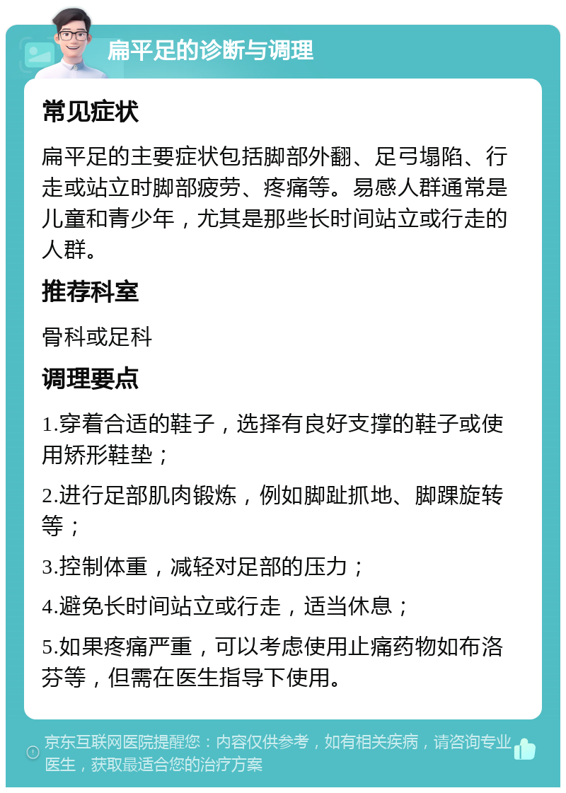 扁平足的诊断与调理 常见症状 扁平足的主要症状包括脚部外翻、足弓塌陷、行走或站立时脚部疲劳、疼痛等。易感人群通常是儿童和青少年，尤其是那些长时间站立或行走的人群。 推荐科室 骨科或足科 调理要点 1.穿着合适的鞋子，选择有良好支撑的鞋子或使用矫形鞋垫； 2.进行足部肌肉锻炼，例如脚趾抓地、脚踝旋转等； 3.控制体重，减轻对足部的压力； 4.避免长时间站立或行走，适当休息； 5.如果疼痛严重，可以考虑使用止痛药物如布洛芬等，但需在医生指导下使用。