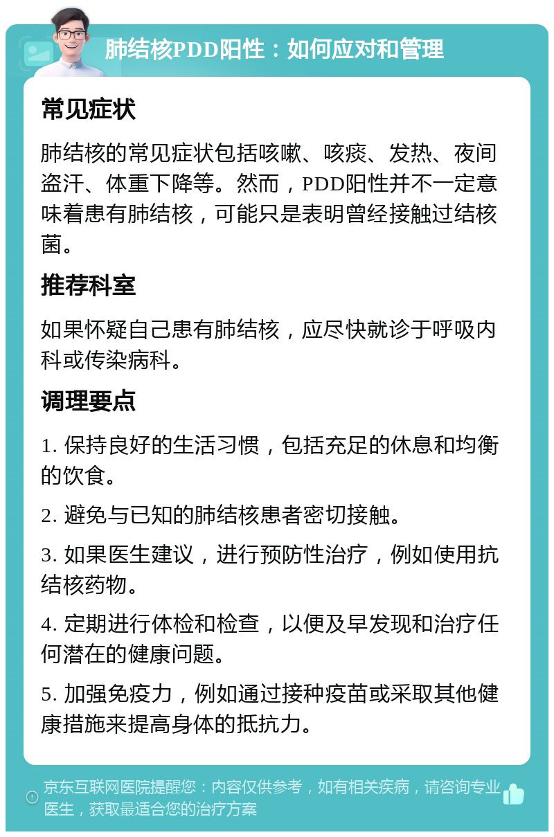 肺结核PDD阳性：如何应对和管理 常见症状 肺结核的常见症状包括咳嗽、咳痰、发热、夜间盗汗、体重下降等。然而，PDD阳性并不一定意味着患有肺结核，可能只是表明曾经接触过结核菌。 推荐科室 如果怀疑自己患有肺结核，应尽快就诊于呼吸内科或传染病科。 调理要点 1. 保持良好的生活习惯，包括充足的休息和均衡的饮食。 2. 避免与已知的肺结核患者密切接触。 3. 如果医生建议，进行预防性治疗，例如使用抗结核药物。 4. 定期进行体检和检查，以便及早发现和治疗任何潜在的健康问题。 5. 加强免疫力，例如通过接种疫苗或采取其他健康措施来提高身体的抵抗力。