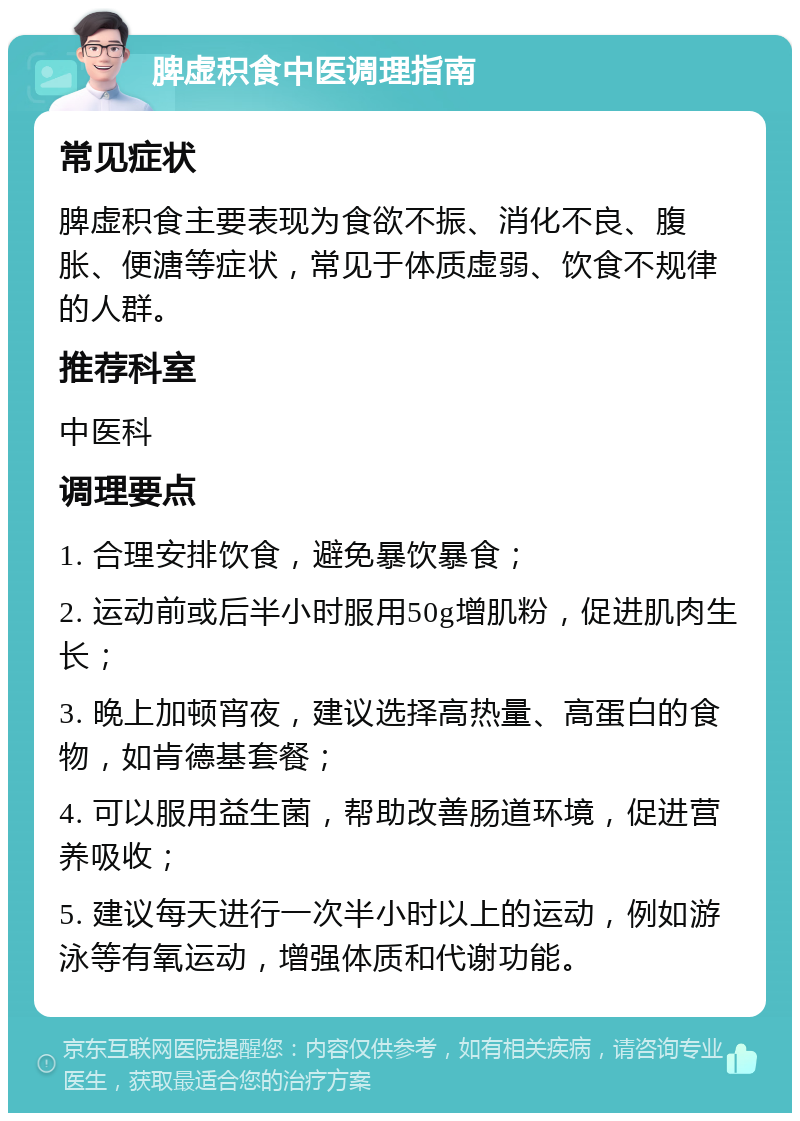 脾虚积食中医调理指南 常见症状 脾虚积食主要表现为食欲不振、消化不良、腹胀、便溏等症状，常见于体质虚弱、饮食不规律的人群。 推荐科室 中医科 调理要点 1. 合理安排饮食，避免暴饮暴食； 2. 运动前或后半小时服用50g增肌粉，促进肌肉生长； 3. 晚上加顿宵夜，建议选择高热量、高蛋白的食物，如肯德基套餐； 4. 可以服用益生菌，帮助改善肠道环境，促进营养吸收； 5. 建议每天进行一次半小时以上的运动，例如游泳等有氧运动，增强体质和代谢功能。