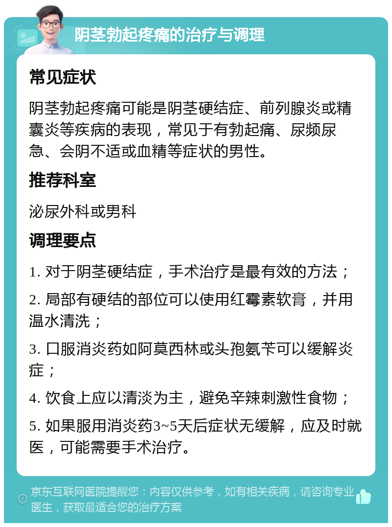 阴茎勃起疼痛的治疗与调理 常见症状 阴茎勃起疼痛可能是阴茎硬结症、前列腺炎或精囊炎等疾病的表现，常见于有勃起痛、尿频尿急、会阴不适或血精等症状的男性。 推荐科室 泌尿外科或男科 调理要点 1. 对于阴茎硬结症，手术治疗是最有效的方法； 2. 局部有硬结的部位可以使用红霉素软膏，并用温水清洗； 3. 口服消炎药如阿莫西林或头孢氨苄可以缓解炎症； 4. 饮食上应以清淡为主，避免辛辣刺激性食物； 5. 如果服用消炎药3~5天后症状无缓解，应及时就医，可能需要手术治疗。