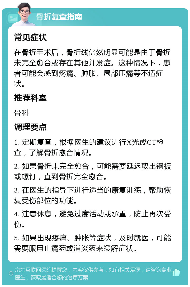 骨折复查指南 常见症状 在骨折手术后，骨折线仍然明显可能是由于骨折未完全愈合或存在其他并发症。这种情况下，患者可能会感到疼痛、肿胀、局部压痛等不适症状。 推荐科室 骨科 调理要点 1. 定期复查，根据医生的建议进行X光或CT检查，了解骨折愈合情况。 2. 如果骨折未完全愈合，可能需要延迟取出钢板或螺钉，直到骨折完全愈合。 3. 在医生的指导下进行适当的康复训练，帮助恢复受伤部位的功能。 4. 注意休息，避免过度活动或承重，防止再次受伤。 5. 如果出现疼痛、肿胀等症状，及时就医，可能需要服用止痛药或消炎药来缓解症状。