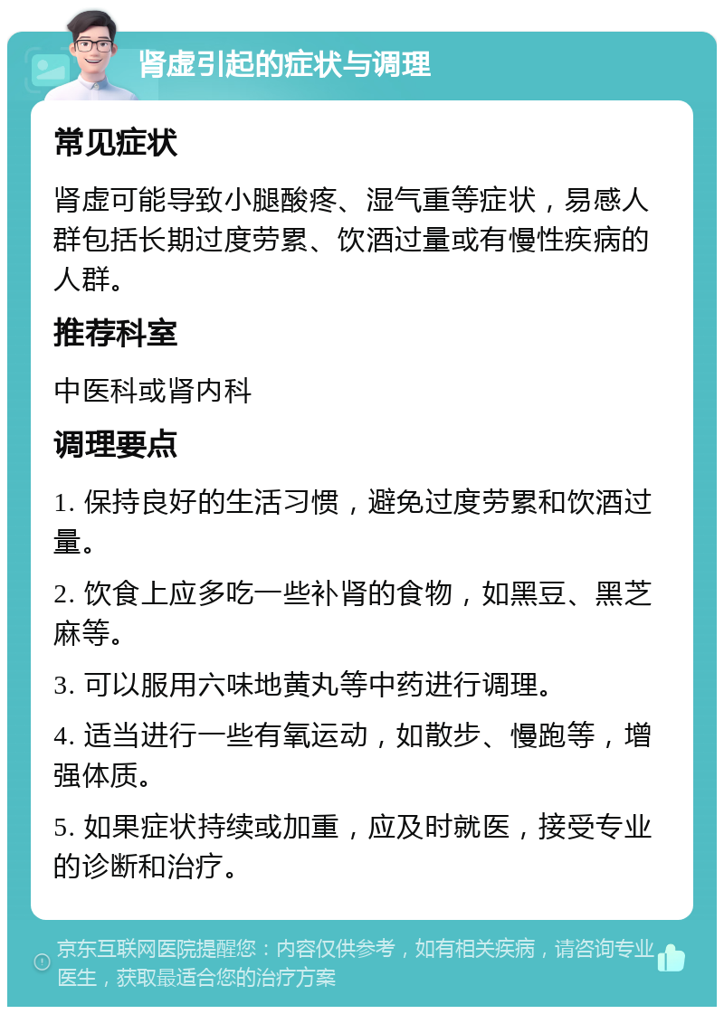 肾虚引起的症状与调理 常见症状 肾虚可能导致小腿酸疼、湿气重等症状，易感人群包括长期过度劳累、饮酒过量或有慢性疾病的人群。 推荐科室 中医科或肾内科 调理要点 1. 保持良好的生活习惯，避免过度劳累和饮酒过量。 2. 饮食上应多吃一些补肾的食物，如黑豆、黑芝麻等。 3. 可以服用六味地黄丸等中药进行调理。 4. 适当进行一些有氧运动，如散步、慢跑等，增强体质。 5. 如果症状持续或加重，应及时就医，接受专业的诊断和治疗。