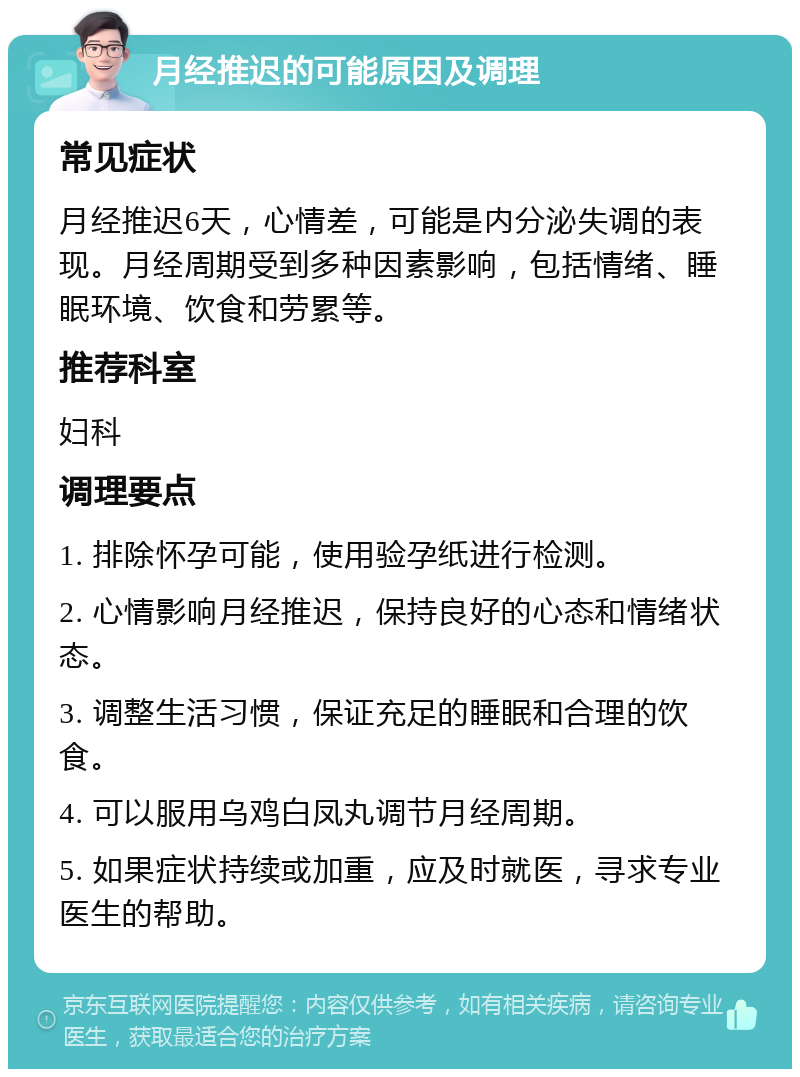 月经推迟的可能原因及调理 常见症状 月经推迟6天，心情差，可能是内分泌失调的表现。月经周期受到多种因素影响，包括情绪、睡眠环境、饮食和劳累等。 推荐科室 妇科 调理要点 1. 排除怀孕可能，使用验孕纸进行检测。 2. 心情影响月经推迟，保持良好的心态和情绪状态。 3. 调整生活习惯，保证充足的睡眠和合理的饮食。 4. 可以服用乌鸡白凤丸调节月经周期。 5. 如果症状持续或加重，应及时就医，寻求专业医生的帮助。