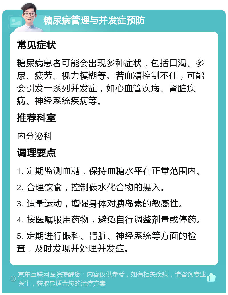 糖尿病管理与并发症预防 常见症状 糖尿病患者可能会出现多种症状，包括口渴、多尿、疲劳、视力模糊等。若血糖控制不佳，可能会引发一系列并发症，如心血管疾病、肾脏疾病、神经系统疾病等。 推荐科室 内分泌科 调理要点 1. 定期监测血糖，保持血糖水平在正常范围内。 2. 合理饮食，控制碳水化合物的摄入。 3. 适量运动，增强身体对胰岛素的敏感性。 4. 按医嘱服用药物，避免自行调整剂量或停药。 5. 定期进行眼科、肾脏、神经系统等方面的检查，及时发现并处理并发症。