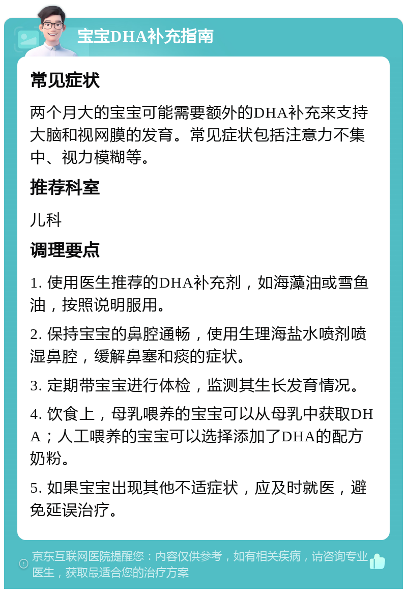 宝宝DHA补充指南 常见症状 两个月大的宝宝可能需要额外的DHA补充来支持大脑和视网膜的发育。常见症状包括注意力不集中、视力模糊等。 推荐科室 儿科 调理要点 1. 使用医生推荐的DHA补充剂，如海藻油或雪鱼油，按照说明服用。 2. 保持宝宝的鼻腔通畅，使用生理海盐水喷剂喷湿鼻腔，缓解鼻塞和痰的症状。 3. 定期带宝宝进行体检，监测其生长发育情况。 4. 饮食上，母乳喂养的宝宝可以从母乳中获取DHA；人工喂养的宝宝可以选择添加了DHA的配方奶粉。 5. 如果宝宝出现其他不适症状，应及时就医，避免延误治疗。