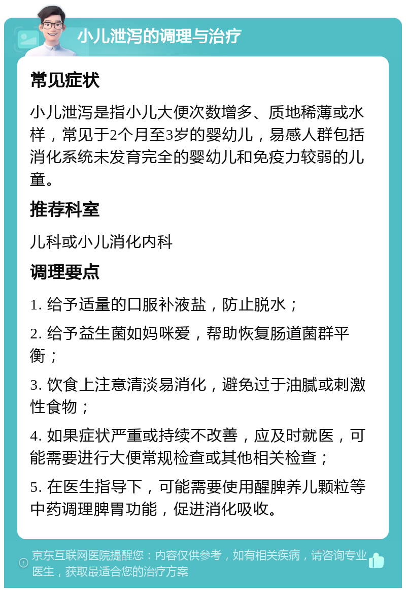 小儿泄泻的调理与治疗 常见症状 小儿泄泻是指小儿大便次数增多、质地稀薄或水样，常见于2个月至3岁的婴幼儿，易感人群包括消化系统未发育完全的婴幼儿和免疫力较弱的儿童。 推荐科室 儿科或小儿消化内科 调理要点 1. 给予适量的口服补液盐，防止脱水； 2. 给予益生菌如妈咪爱，帮助恢复肠道菌群平衡； 3. 饮食上注意清淡易消化，避免过于油腻或刺激性食物； 4. 如果症状严重或持续不改善，应及时就医，可能需要进行大便常规检查或其他相关检查； 5. 在医生指导下，可能需要使用醒脾养儿颗粒等中药调理脾胃功能，促进消化吸收。