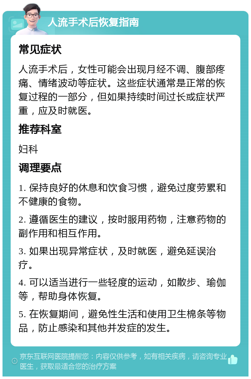 人流手术后恢复指南 常见症状 人流手术后，女性可能会出现月经不调、腹部疼痛、情绪波动等症状。这些症状通常是正常的恢复过程的一部分，但如果持续时间过长或症状严重，应及时就医。 推荐科室 妇科 调理要点 1. 保持良好的休息和饮食习惯，避免过度劳累和不健康的食物。 2. 遵循医生的建议，按时服用药物，注意药物的副作用和相互作用。 3. 如果出现异常症状，及时就医，避免延误治疗。 4. 可以适当进行一些轻度的运动，如散步、瑜伽等，帮助身体恢复。 5. 在恢复期间，避免性生活和使用卫生棉条等物品，防止感染和其他并发症的发生。