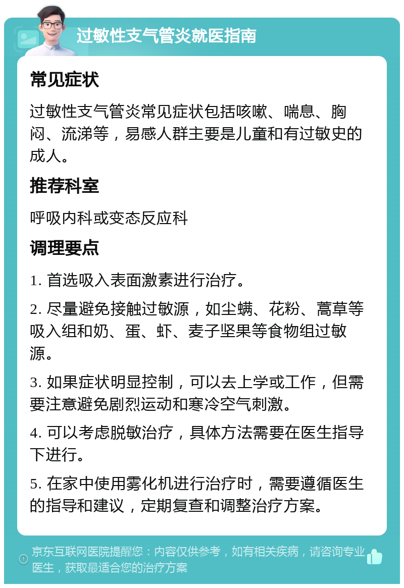 过敏性支气管炎就医指南 常见症状 过敏性支气管炎常见症状包括咳嗽、喘息、胸闷、流涕等，易感人群主要是儿童和有过敏史的成人。 推荐科室 呼吸内科或变态反应科 调理要点 1. 首选吸入表面激素进行治疗。 2. 尽量避免接触过敏源，如尘螨、花粉、蒿草等吸入组和奶、蛋、虾、麦子坚果等食物组过敏源。 3. 如果症状明显控制，可以去上学或工作，但需要注意避免剧烈运动和寒冷空气刺激。 4. 可以考虑脱敏治疗，具体方法需要在医生指导下进行。 5. 在家中使用雾化机进行治疗时，需要遵循医生的指导和建议，定期复查和调整治疗方案。