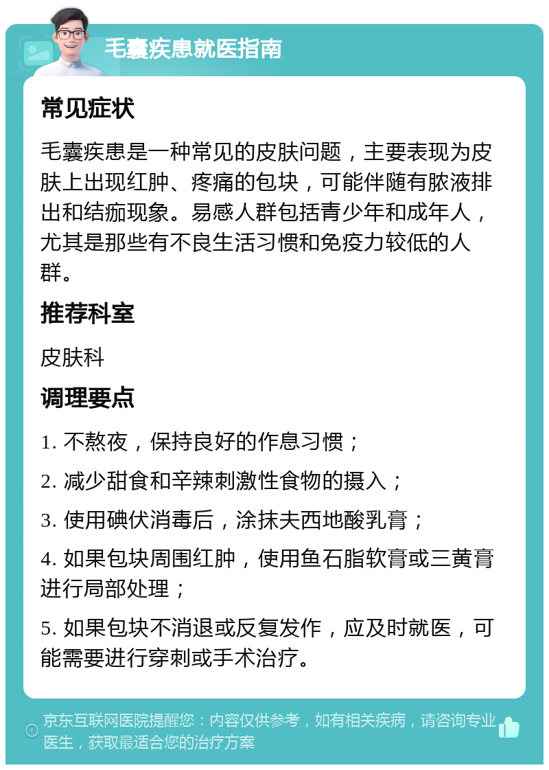 毛囊疾患就医指南 常见症状 毛囊疾患是一种常见的皮肤问题，主要表现为皮肤上出现红肿、疼痛的包块，可能伴随有脓液排出和结痂现象。易感人群包括青少年和成年人，尤其是那些有不良生活习惯和免疫力较低的人群。 推荐科室 皮肤科 调理要点 1. 不熬夜，保持良好的作息习惯； 2. 减少甜食和辛辣刺激性食物的摄入； 3. 使用碘伏消毒后，涂抹夫西地酸乳膏； 4. 如果包块周围红肿，使用鱼石脂软膏或三黄膏进行局部处理； 5. 如果包块不消退或反复发作，应及时就医，可能需要进行穿刺或手术治疗。