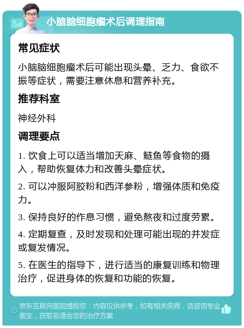 小脑脑细胞瘤术后调理指南 常见症状 小脑脑细胞瘤术后可能出现头晕、乏力、食欲不振等症状，需要注意休息和营养补充。 推荐科室 神经外科 调理要点 1. 饮食上可以适当增加天麻、鲢鱼等食物的摄入，帮助恢复体力和改善头晕症状。 2. 可以冲服阿胶粉和西洋参粉，增强体质和免疫力。 3. 保持良好的作息习惯，避免熬夜和过度劳累。 4. 定期复查，及时发现和处理可能出现的并发症或复发情况。 5. 在医生的指导下，进行适当的康复训练和物理治疗，促进身体的恢复和功能的恢复。