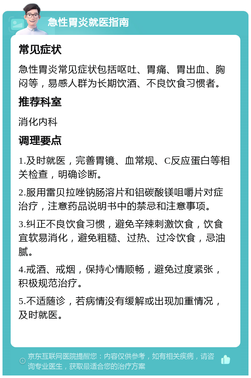 急性胃炎就医指南 常见症状 急性胃炎常见症状包括呕吐、胃痛、胃出血、胸闷等，易感人群为长期饮酒、不良饮食习惯者。 推荐科室 消化内科 调理要点 1.及时就医，完善胃镜、血常规、C反应蛋白等相关检查，明确诊断。 2.服用雷贝拉唑钠肠溶片和铝碳酸镁咀嚼片对症治疗，注意药品说明书中的禁忌和注意事项。 3.纠正不良饮食习惯，避免辛辣刺激饮食，饮食宜软易消化，避免粗糙、过热、过冷饮食，忌油腻。 4.戒酒、戒烟，保持心情顺畅，避免过度紧张，积极规范治疗。 5.不适随诊，若病情没有缓解或出现加重情况，及时就医。