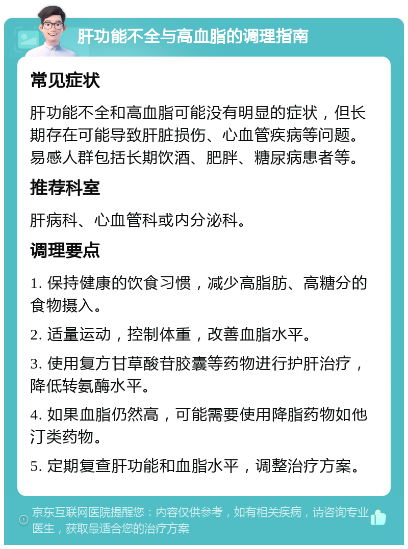 肝功能不全与高血脂的调理指南 常见症状 肝功能不全和高血脂可能没有明显的症状，但长期存在可能导致肝脏损伤、心血管疾病等问题。易感人群包括长期饮酒、肥胖、糖尿病患者等。 推荐科室 肝病科、心血管科或内分泌科。 调理要点 1. 保持健康的饮食习惯，减少高脂肪、高糖分的食物摄入。 2. 适量运动，控制体重，改善血脂水平。 3. 使用复方甘草酸苷胶囊等药物进行护肝治疗，降低转氨酶水平。 4. 如果血脂仍然高，可能需要使用降脂药物如他汀类药物。 5. 定期复查肝功能和血脂水平，调整治疗方案。