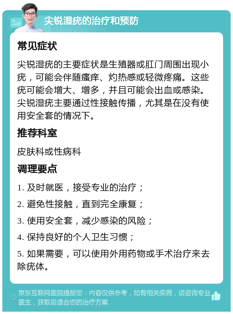 尖锐湿疣的治疗和预防 常见症状 尖锐湿疣的主要症状是生殖器或肛门周围出现小疣，可能会伴随瘙痒、灼热感或轻微疼痛。这些疣可能会增大、增多，并且可能会出血或感染。尖锐湿疣主要通过性接触传播，尤其是在没有使用安全套的情况下。 推荐科室 皮肤科或性病科 调理要点 1. 及时就医，接受专业的治疗； 2. 避免性接触，直到完全康复； 3. 使用安全套，减少感染的风险； 4. 保持良好的个人卫生习惯； 5. 如果需要，可以使用外用药物或手术治疗来去除疣体。