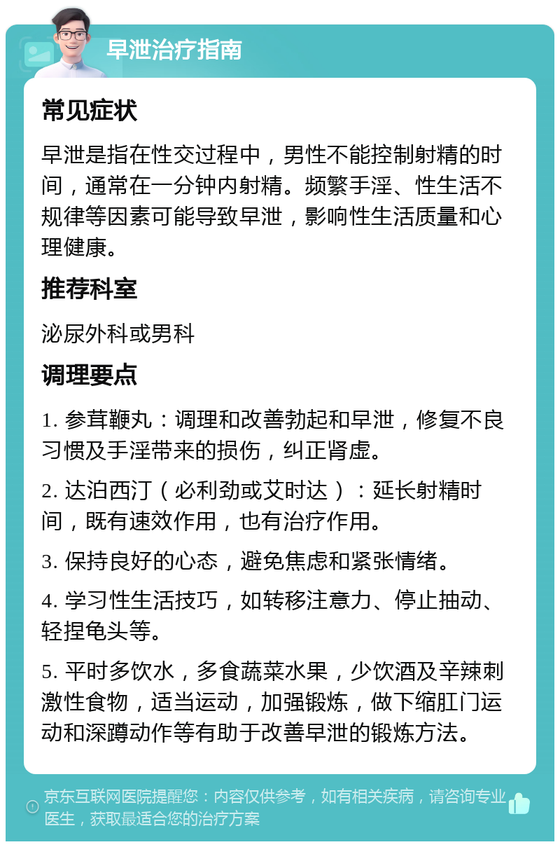 早泄治疗指南 常见症状 早泄是指在性交过程中，男性不能控制射精的时间，通常在一分钟内射精。频繁手淫、性生活不规律等因素可能导致早泄，影响性生活质量和心理健康。 推荐科室 泌尿外科或男科 调理要点 1. 参茸鞭丸：调理和改善勃起和早泄，修复不良习惯及手淫带来的损伤，纠正肾虚。 2. 达泊西汀（必利劲或艾时达）：延长射精时间，既有速效作用，也有治疗作用。 3. 保持良好的心态，避免焦虑和紧张情绪。 4. 学习性生活技巧，如转移注意力、停止抽动、轻捏龟头等。 5. 平时多饮水，多食蔬菜水果，少饮酒及辛辣刺激性食物，适当运动，加强锻炼，做下缩肛门运动和深蹲动作等有助于改善早泄的锻炼方法。