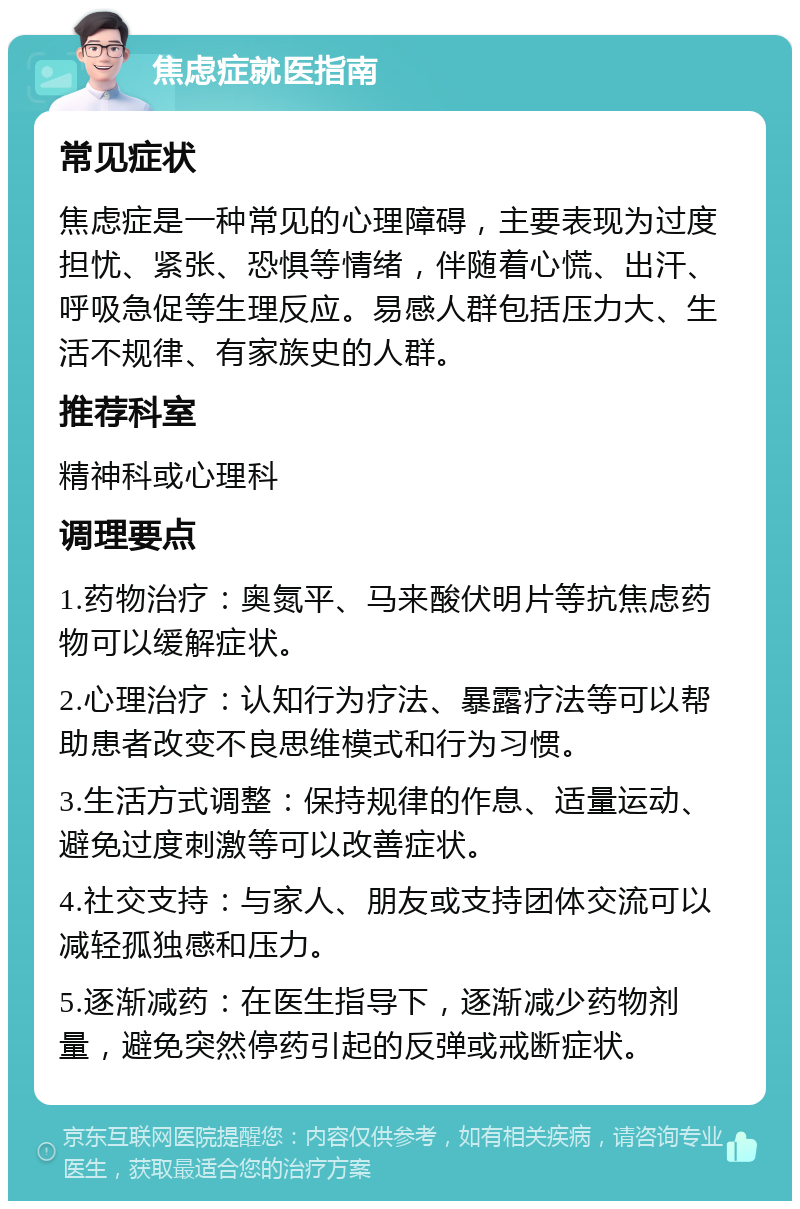 焦虑症就医指南 常见症状 焦虑症是一种常见的心理障碍，主要表现为过度担忧、紧张、恐惧等情绪，伴随着心慌、出汗、呼吸急促等生理反应。易感人群包括压力大、生活不规律、有家族史的人群。 推荐科室 精神科或心理科 调理要点 1.药物治疗：奥氮平、马来酸伏明片等抗焦虑药物可以缓解症状。 2.心理治疗：认知行为疗法、暴露疗法等可以帮助患者改变不良思维模式和行为习惯。 3.生活方式调整：保持规律的作息、适量运动、避免过度刺激等可以改善症状。 4.社交支持：与家人、朋友或支持团体交流可以减轻孤独感和压力。 5.逐渐减药：在医生指导下，逐渐减少药物剂量，避免突然停药引起的反弹或戒断症状。