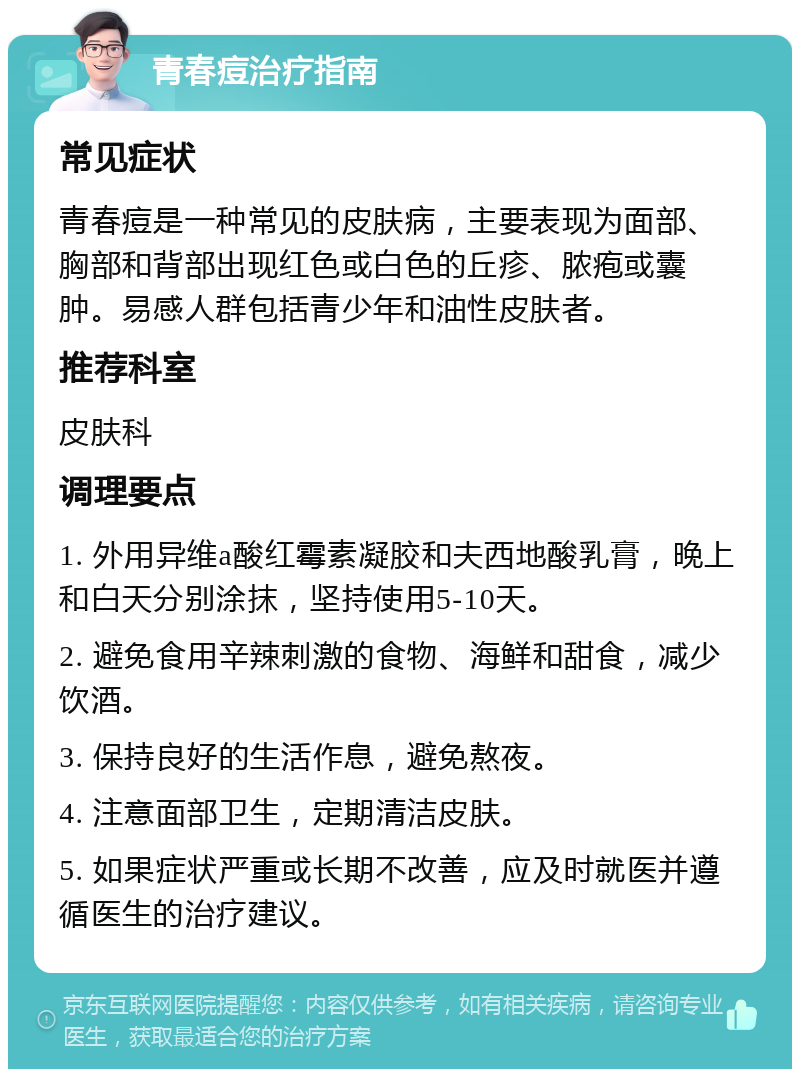 青春痘治疗指南 常见症状 青春痘是一种常见的皮肤病，主要表现为面部、胸部和背部出现红色或白色的丘疹、脓疱或囊肿。易感人群包括青少年和油性皮肤者。 推荐科室 皮肤科 调理要点 1. 外用异维a酸红霉素凝胶和夫西地酸乳膏，晚上和白天分别涂抹，坚持使用5-10天。 2. 避免食用辛辣刺激的食物、海鲜和甜食，减少饮酒。 3. 保持良好的生活作息，避免熬夜。 4. 注意面部卫生，定期清洁皮肤。 5. 如果症状严重或长期不改善，应及时就医并遵循医生的治疗建议。