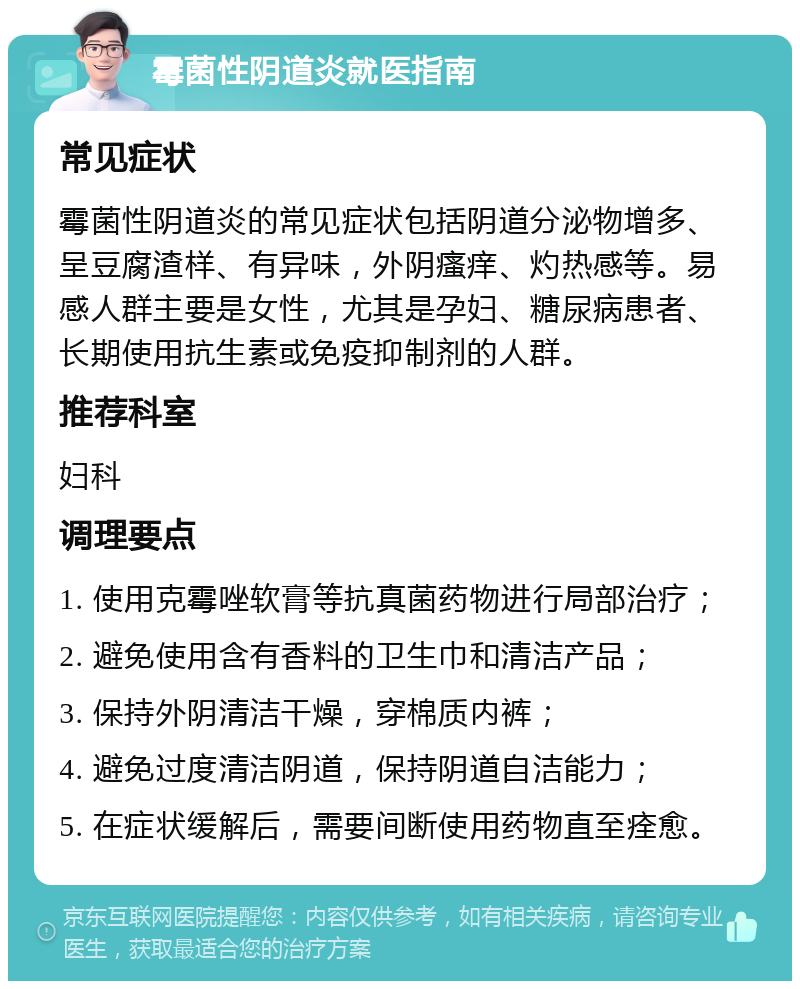 霉菌性阴道炎就医指南 常见症状 霉菌性阴道炎的常见症状包括阴道分泌物增多、呈豆腐渣样、有异味，外阴瘙痒、灼热感等。易感人群主要是女性，尤其是孕妇、糖尿病患者、长期使用抗生素或免疫抑制剂的人群。 推荐科室 妇科 调理要点 1. 使用克霉唑软膏等抗真菌药物进行局部治疗； 2. 避免使用含有香料的卫生巾和清洁产品； 3. 保持外阴清洁干燥，穿棉质内裤； 4. 避免过度清洁阴道，保持阴道自洁能力； 5. 在症状缓解后，需要间断使用药物直至痊愈。