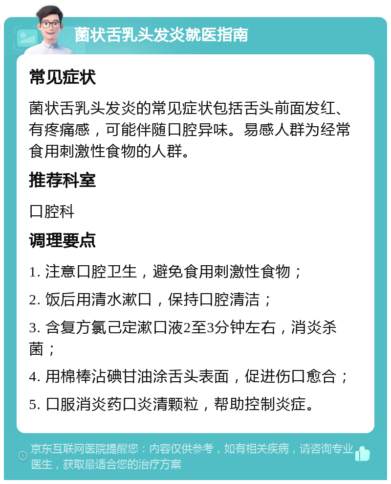 菌状舌乳头发炎就医指南 常见症状 菌状舌乳头发炎的常见症状包括舌头前面发红、有疼痛感，可能伴随口腔异味。易感人群为经常食用刺激性食物的人群。 推荐科室 口腔科 调理要点 1. 注意口腔卫生，避免食用刺激性食物； 2. 饭后用清水漱口，保持口腔清洁； 3. 含复方氯己定漱口液2至3分钟左右，消炎杀菌； 4. 用棉棒沾碘甘油涂舌头表面，促进伤口愈合； 5. 口服消炎药口炎清颗粒，帮助控制炎症。