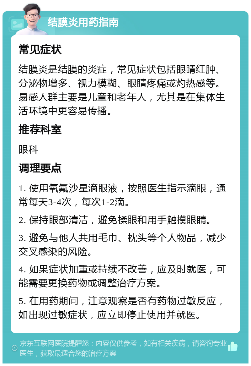 结膜炎用药指南 常见症状 结膜炎是结膜的炎症，常见症状包括眼睛红肿、分泌物增多、视力模糊、眼睛疼痛或灼热感等。易感人群主要是儿童和老年人，尤其是在集体生活环境中更容易传播。 推荐科室 眼科 调理要点 1. 使用氧氟沙星滴眼液，按照医生指示滴眼，通常每天3-4次，每次1-2滴。 2. 保持眼部清洁，避免揉眼和用手触摸眼睛。 3. 避免与他人共用毛巾、枕头等个人物品，减少交叉感染的风险。 4. 如果症状加重或持续不改善，应及时就医，可能需要更换药物或调整治疗方案。 5. 在用药期间，注意观察是否有药物过敏反应，如出现过敏症状，应立即停止使用并就医。