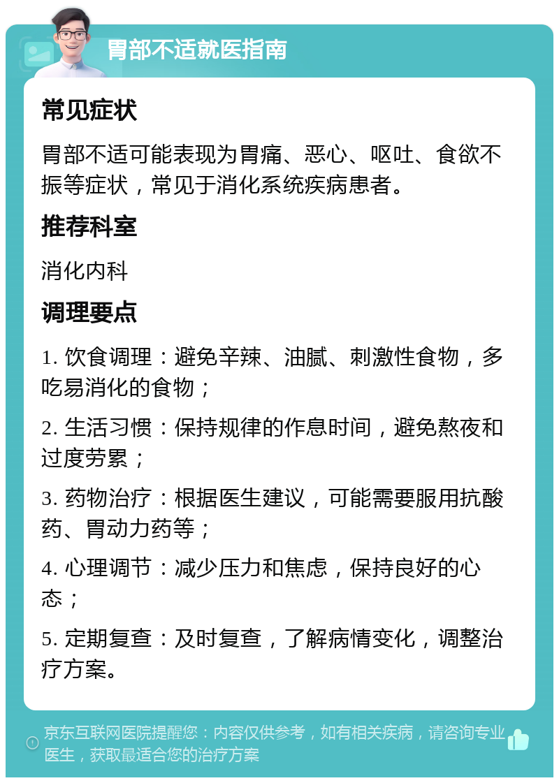 胃部不适就医指南 常见症状 胃部不适可能表现为胃痛、恶心、呕吐、食欲不振等症状，常见于消化系统疾病患者。 推荐科室 消化内科 调理要点 1. 饮食调理：避免辛辣、油腻、刺激性食物，多吃易消化的食物； 2. 生活习惯：保持规律的作息时间，避免熬夜和过度劳累； 3. 药物治疗：根据医生建议，可能需要服用抗酸药、胃动力药等； 4. 心理调节：减少压力和焦虑，保持良好的心态； 5. 定期复查：及时复查，了解病情变化，调整治疗方案。