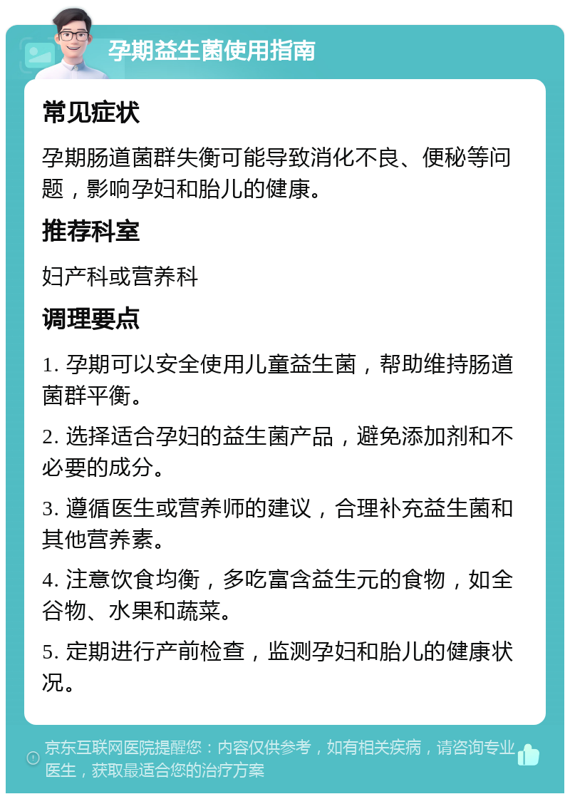 孕期益生菌使用指南 常见症状 孕期肠道菌群失衡可能导致消化不良、便秘等问题，影响孕妇和胎儿的健康。 推荐科室 妇产科或营养科 调理要点 1. 孕期可以安全使用儿童益生菌，帮助维持肠道菌群平衡。 2. 选择适合孕妇的益生菌产品，避免添加剂和不必要的成分。 3. 遵循医生或营养师的建议，合理补充益生菌和其他营养素。 4. 注意饮食均衡，多吃富含益生元的食物，如全谷物、水果和蔬菜。 5. 定期进行产前检查，监测孕妇和胎儿的健康状况。