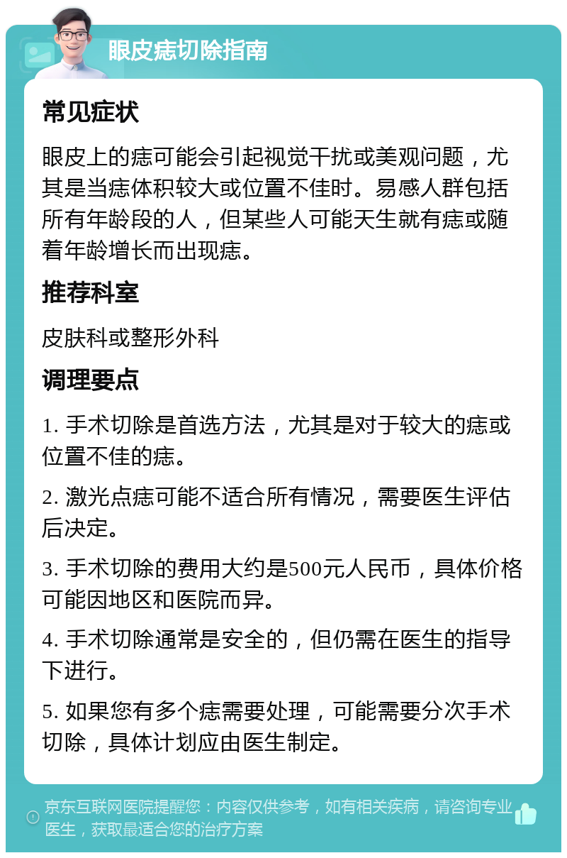 眼皮痣切除指南 常见症状 眼皮上的痣可能会引起视觉干扰或美观问题，尤其是当痣体积较大或位置不佳时。易感人群包括所有年龄段的人，但某些人可能天生就有痣或随着年龄增长而出现痣。 推荐科室 皮肤科或整形外科 调理要点 1. 手术切除是首选方法，尤其是对于较大的痣或位置不佳的痣。 2. 激光点痣可能不适合所有情况，需要医生评估后决定。 3. 手术切除的费用大约是500元人民币，具体价格可能因地区和医院而异。 4. 手术切除通常是安全的，但仍需在医生的指导下进行。 5. 如果您有多个痣需要处理，可能需要分次手术切除，具体计划应由医生制定。