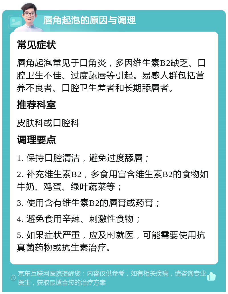 唇角起泡的原因与调理 常见症状 唇角起泡常见于口角炎，多因维生素B2缺乏、口腔卫生不佳、过度舔唇等引起。易感人群包括营养不良者、口腔卫生差者和长期舔唇者。 推荐科室 皮肤科或口腔科 调理要点 1. 保持口腔清洁，避免过度舔唇； 2. 补充维生素B2，多食用富含维生素B2的食物如牛奶、鸡蛋、绿叶蔬菜等； 3. 使用含有维生素B2的唇膏或药膏； 4. 避免食用辛辣、刺激性食物； 5. 如果症状严重，应及时就医，可能需要使用抗真菌药物或抗生素治疗。