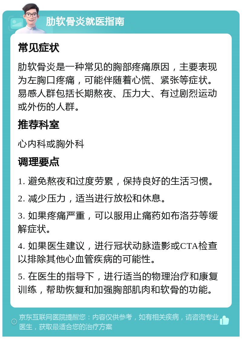 肋软骨炎就医指南 常见症状 肋软骨炎是一种常见的胸部疼痛原因，主要表现为左胸口疼痛，可能伴随着心慌、紧张等症状。易感人群包括长期熬夜、压力大、有过剧烈运动或外伤的人群。 推荐科室 心内科或胸外科 调理要点 1. 避免熬夜和过度劳累，保持良好的生活习惯。 2. 减少压力，适当进行放松和休息。 3. 如果疼痛严重，可以服用止痛药如布洛芬等缓解症状。 4. 如果医生建议，进行冠状动脉造影或CTA检查以排除其他心血管疾病的可能性。 5. 在医生的指导下，进行适当的物理治疗和康复训练，帮助恢复和加强胸部肌肉和软骨的功能。